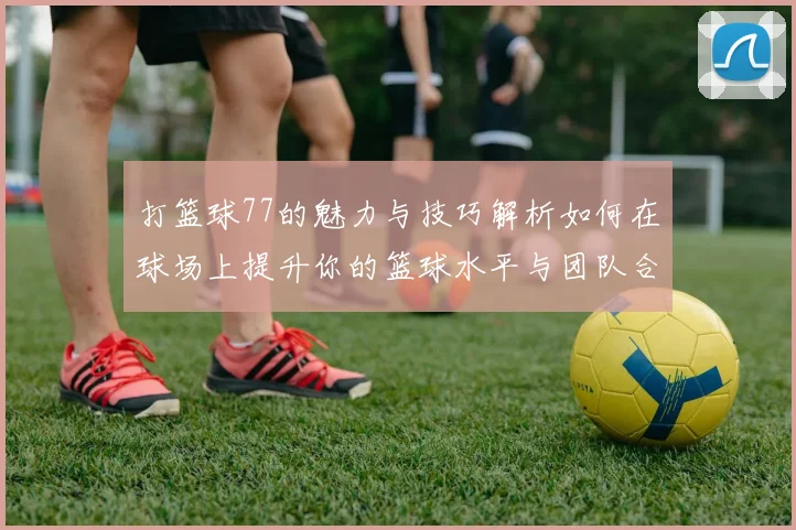 打篮球77的魅力与技巧解析如何在球场上提升你的篮球水平与团队合作能力