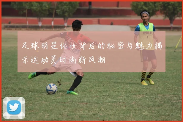 足球明星化妆背后的秘密与魅力揭示运动员时尚新风潮